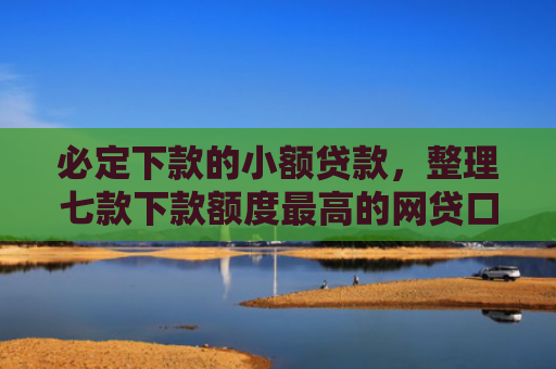 必定下款的小额贷款，整理七款下款额度最高的网贷口子