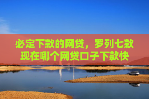 必定下款的网贷，罗列七款现在哪个网贷口子下款快