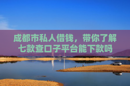成都市私人借钱，带你了解七款查口子平台能下款吗