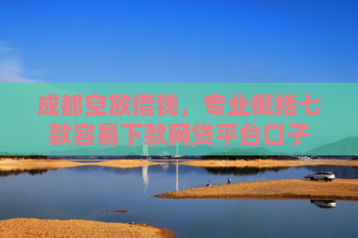 成都空放借钱，专业概括七款容易下款网贷平台口子