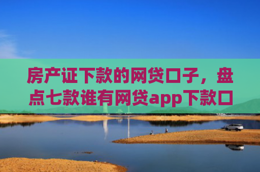房产证下款的网贷口子，盘点七款谁有网贷app下款口子