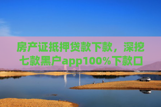 房产证抵押贷款下款，深挖七款黑户app100%下款口子