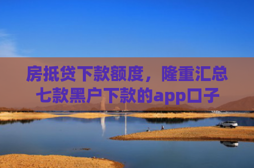 房抵贷下款额度，隆重汇总七款黑户下款的app口子