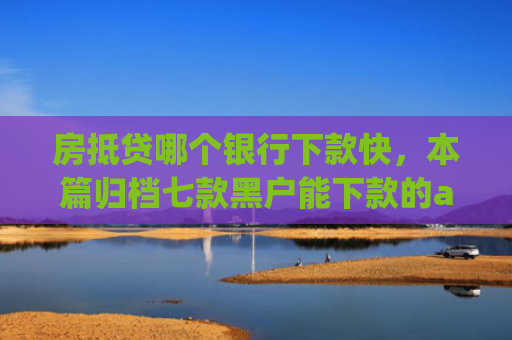 房抵贷哪个银行下款快，本篇归档七款黑户能下款的app口子