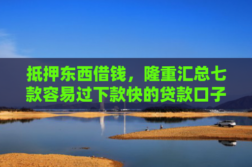 抵押东西借钱，隆重汇总七款容易过下款快的贷款口子