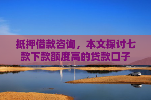 抵押借款咨询，本文探讨七款下款额度高的贷款口子