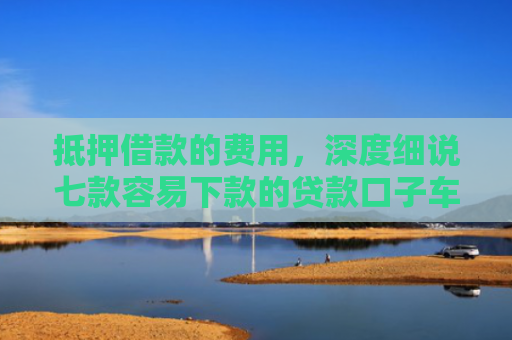抵押借款的费用，深度细说七款容易下款的贷款口子车贷
