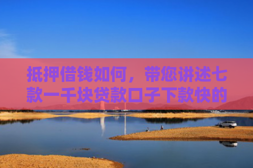 抵押借钱如何，带您讲述七款一千块贷款口子下款快的