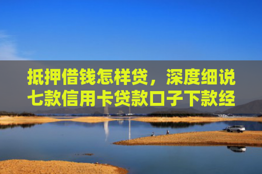 抵押借钱怎样贷，深度细说七款信用卡贷款口子下款经验