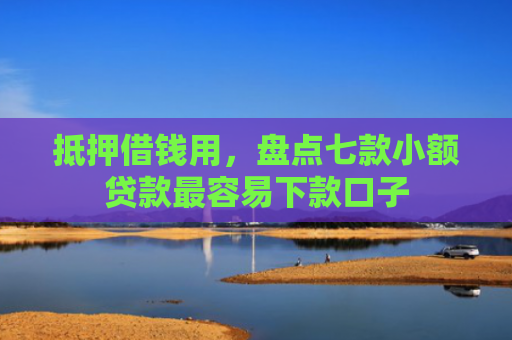 抵押借钱用，盘点七款小额贷款最容易下款口子