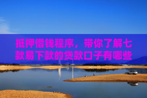 抵押借钱程序，带你了解七款易下款的贷款口子有哪些