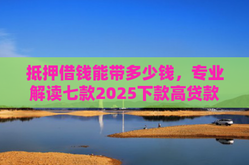 抵押借钱能带多少钱，专业解读七款2025下款高贷款口子