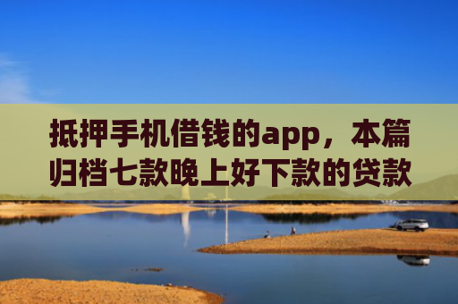 抵押手机借钱的app，本篇归档七款晚上好下款的贷款口子