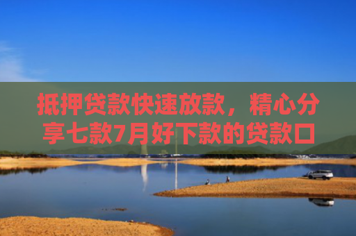 抵押贷款快速放款，精心分享七款7月好下款的贷款口子