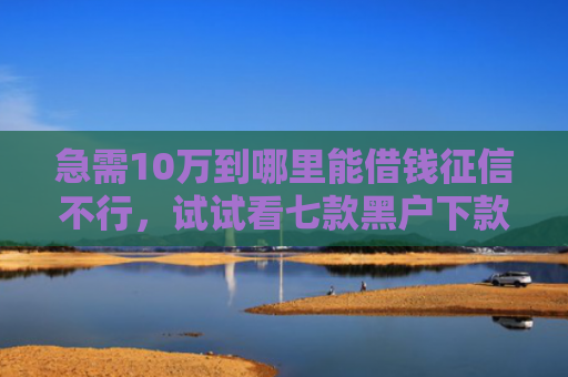 急需10万到哪里能借钱征信不行，试试看七款黑户下款的网贷老口子