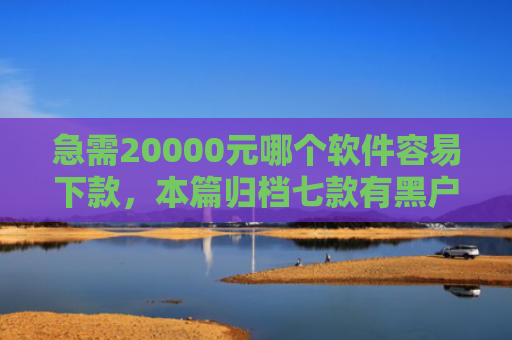 急需20000元哪个软件容易下款，本篇归档七款有黑户能下款的网贷没