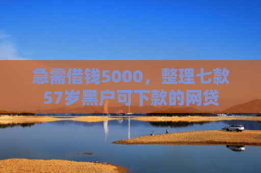 急需借钱5000，整理七款57岁黑户可下款的网贷