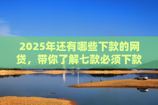 2025年还有哪些下款的网贷，带你了解七款必须下款的网贷口子