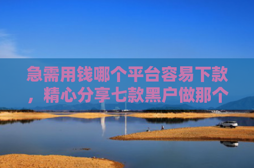 急需用钱哪个平台容易下款，精心分享七款黑户做那个网贷可以下款