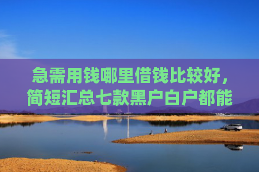 急需用钱哪里借钱比较好，简短汇总七款黑户白户都能下款网贷app