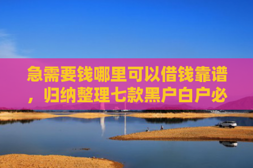 急需要钱哪里可以借钱靠谱，归纳整理七款黑户白户必下款的网贷