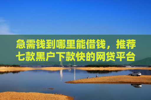 急需钱到哪里能借钱，推荐七款黑户下款快的网贷平台