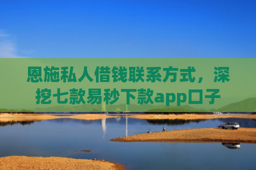 恩施私人借钱联系方式，深挖七款易秒下款app口子