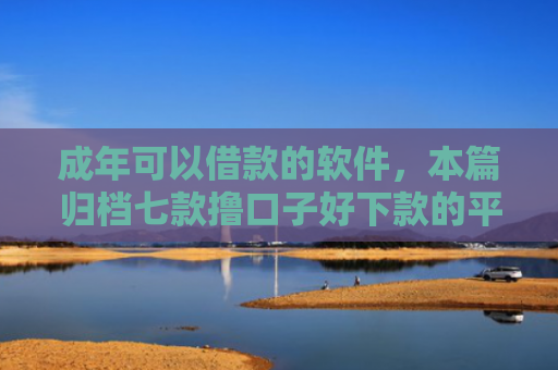 成年可以借款的软件，本篇归档七款撸口子好下款的平台