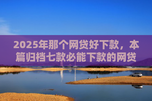 2025年那个网贷好下款，本篇归档七款必能下款的网贷口子