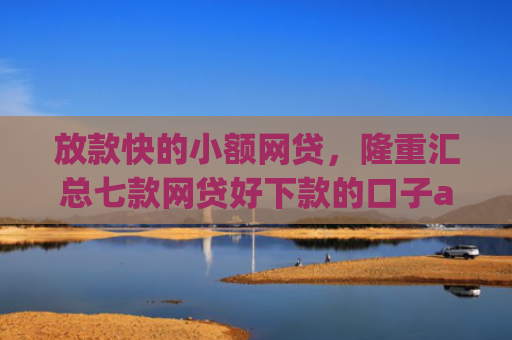 放款快的小额网贷，隆重汇总七款网贷好下款的口子app