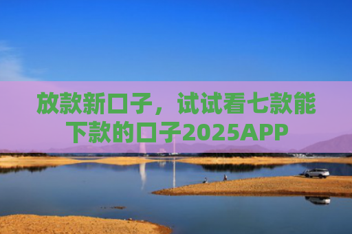 放款新口子，试试看七款能下款的口子2025APP