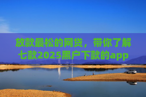 放款最松的网贷，带你了解七款2025黑户下款的app口子