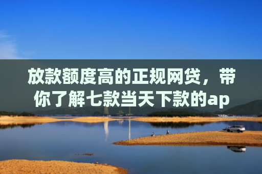 放款额度高的正规网贷，带你了解七款当天下款的app口子