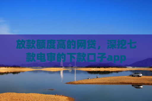 放款额度高的网贷，深挖七款电审的下款口子app