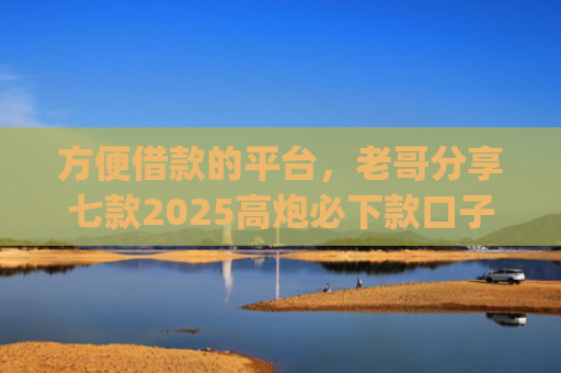方便借款的平台，老哥分享七款2025高炮必下款口子app