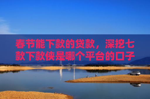 春节能下款的贷款，深挖七款下款侠是哪个平台的口子