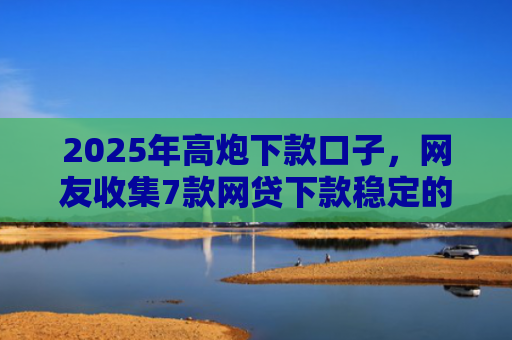 2025年高炮下款口子，网友收集7款网贷下款稳定的口子