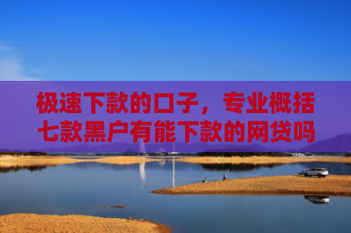 极速下款的口子，专业概括七款黑户有能下款的网贷吗