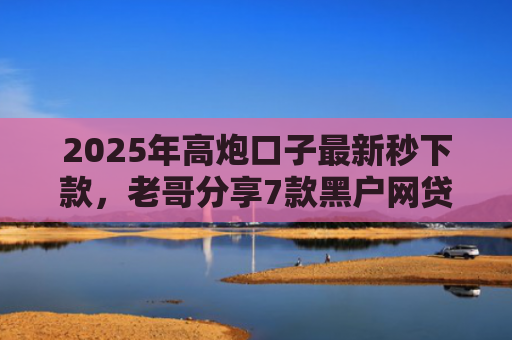 2025年高炮口子最新秒下款，老哥分享7款黑户网贷下款的口子