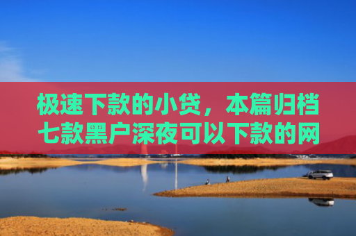 极速下款的小贷，本篇归档七款黑户深夜可以下款的网贷