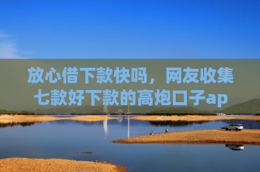 放心借下款快吗，网友收集七款好下款的高炮口子app