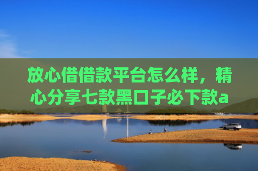 放心借借款平台怎么样，精心分享七款黑口子必下款app苹果下载