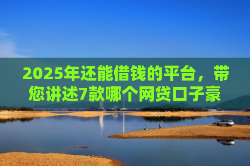 2025年还能借钱的平台，带您讲述7款哪个网贷口子豪下款