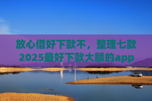 放心借好下款不，整理七款2025最好下款大额的app口子