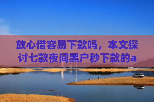 放心借容易下款吗，本文探讨七款夜间黑户秒下款的app口子