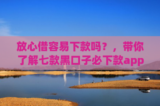 放心借容易下款吗？，带你了解七款黑口子必下款app2025
