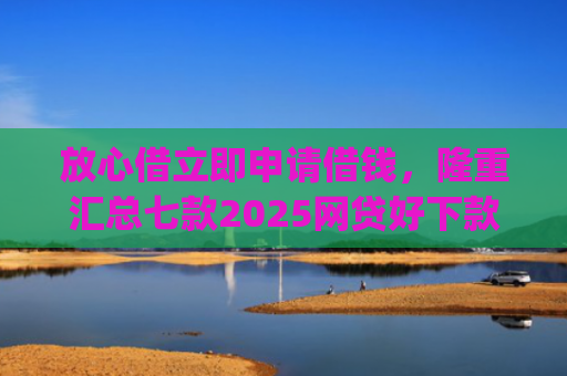 放心借立即申请借钱，隆重汇总七款2025网贷好下款的口子app