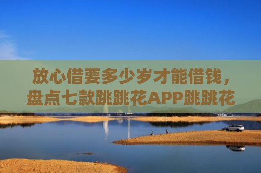 放心借要多少岁才能借钱，盘点七款跳跳花APP跳跳花下款口子