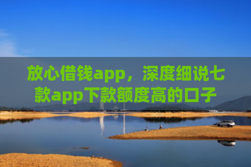 放心借钱app，深度细说七款app下款额度高的口子