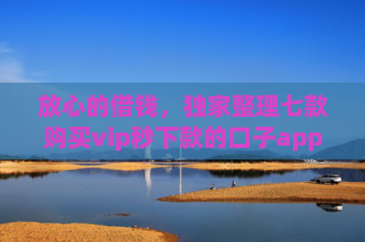 放心的借钱，独家整理七款购买vip秒下款的口子app